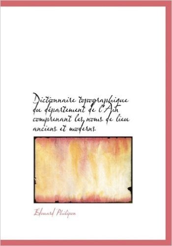 Dictionnaire Topographique Du D Partement de L'Ain Comprenant Les Noms de Lieu Anciens Et Moderns