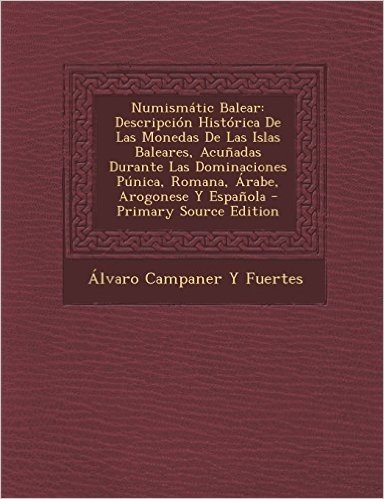 Numismatic Balear: Descripcion Historica de Las Monedas de Las Islas Baleares, Acunadas Durante Las Dominaciones Punica, Romana, Arabe, a
