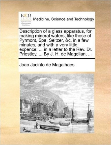 Description of a Glass Apparatus, for Making Mineral Waters, Like Those of Pyrmont, Spa, Seltzer, &C. in a Few Minutes, and with a Very Little ... Dr. Priestley, ... by J. H. de Magellan, ...