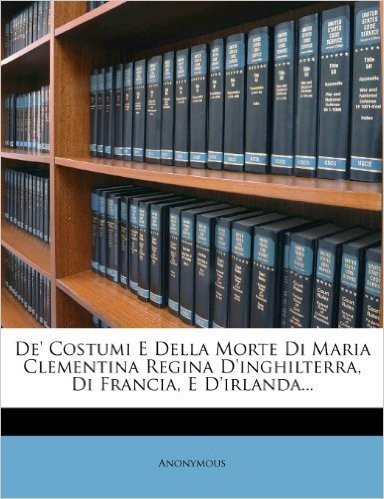 de' Costumi E Della Morte Di Maria Clementina Regina D'Inghilterra, Di Francia, E D'Irlanda...