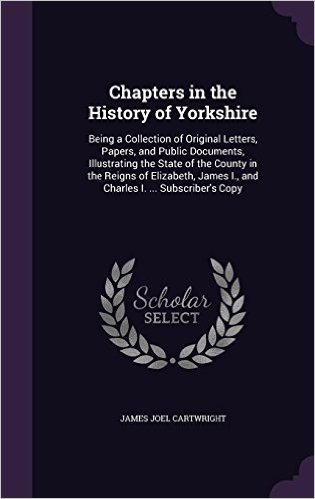 Chapters in the History of Yorkshire: Being a Collection of Original Letters, Papers, and Public Documents, Illustrating the State of the County in ... I., and Charles I. ... Subscriber's Copy
