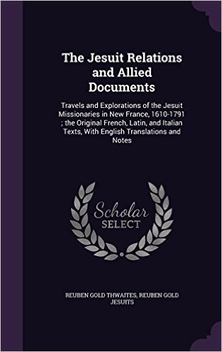 The Jesuit Relations and Allied Documents: Travels and Explorations of the Jesuit Missionaries in New France, 1610-1791; The Original French, Latin, ... Texts, with English Translations and Notes