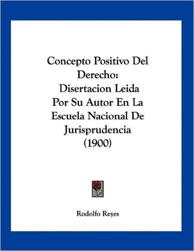Concepto Positivo del Derecho: Disertacion Leida Por Su Autor En La Escuela Nacional de Jurisprudencia (1900)