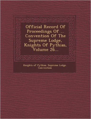 Official Record of Proceedings of ... Convention of the Supreme Lodge, Knights of Pythias, Volume 26...