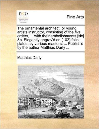 The Ornamental Architect, or Young Artists Instructor, Consisting of the Five Orders, ... with Their Embelishments [Sic] &C. Elegantly Engrav'd on ... Publish'd by the Author Matthias Darly ...