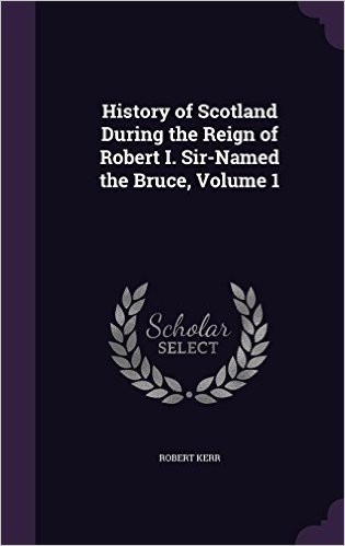 History of Scotland During the Reign of Robert I. Sir-Named the Bruce, Volume 1