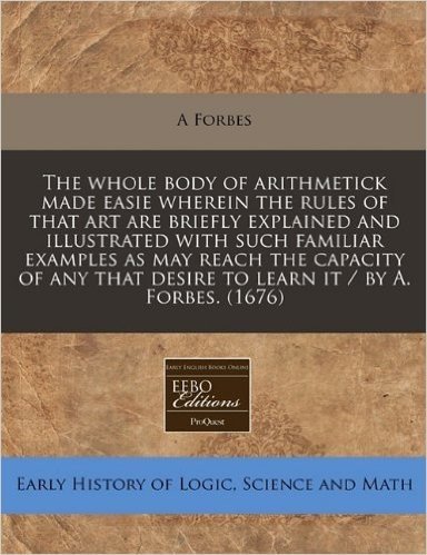 The Whole Body of Arithmetick Made Easie Wherein the Rules of That Art Are Briefly Explained and Illustrated with Such Familiar Examples as May Reach ... Desire to Learn It / By A. Forbes. (1676)