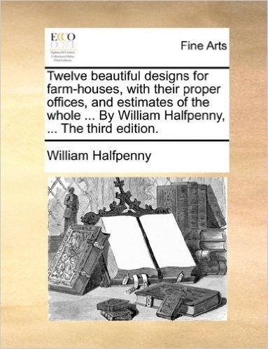 Twelve Beautiful Designs for Farm-Houses, with Their Proper Offices, and Estimates of the Whole ... by William Halfpenny, ... the Third Edition. baixar