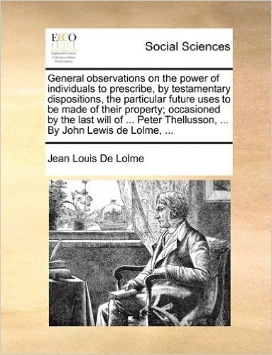 General Observations on the Power of Individuals to Prescribe, by Testamentary Dispositions, the Particular Future Uses to Be Made of Their Property; ... Thellusson, ... by John Lewis de Lolme, ...