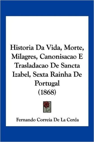 Historia Da Vida, Morte, Milagres, Canonisacao E Trasladacao de Sancta Izabel, Sexta Rainha de Portugal (1868)