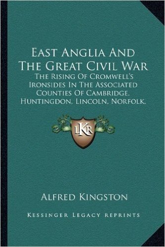 East Anglia and the Great Civil War: The Rising of Cromwell's Ironsides in the Associated Counties of Cambridge, Huntingdon, Lincoln, Norfolk, Suffolk, Essex and Hertford