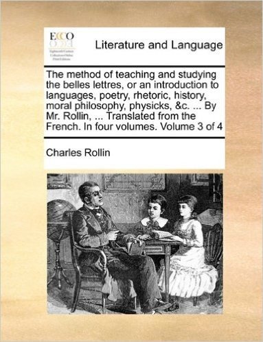 The Method of Teaching and Studying the Belles Lettres, or an Introduction to Languages, Poetry, Rhetoric, History, Moral Philosophy, Physicks, &C. ... the French. in Four Volumes. Volume 3 of 4