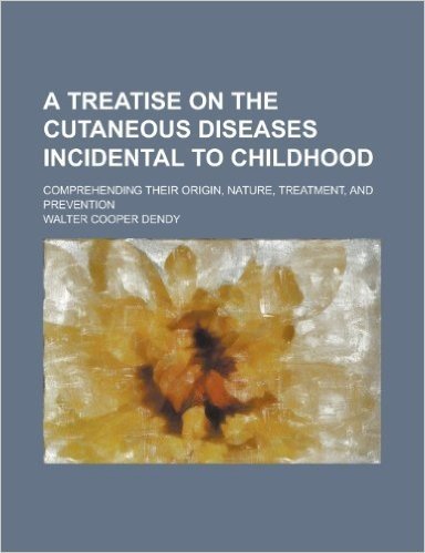A Treatise on the Cutaneous Diseases Incidental to Childhood; Comprehending Their Origin, Nature, Treatment, and Prevention