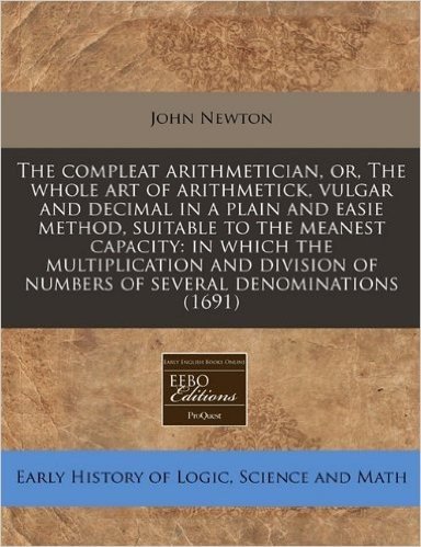 The Compleat Arithmetician, Or, the Whole Art of Arithmetick, Vulgar and Decimal in a Plain and Easie Method, Suitable to the Meanest Capacity: In Whi