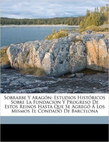 Sobrarbe y Aragon: Estudios Historicos Sobre La Fundacion y Progreso de Estos Reinos Hasta Que Se Agrego a Los Mismos El Condado de Barcelona