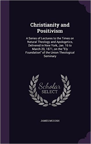Christianity and Positivism: A Series of Lectures to the Times on Natural Theology and Apologetics, Delivered in New York, Jan. 16 to March 20, 1871, ... Foundation of the Union Theological Seminary