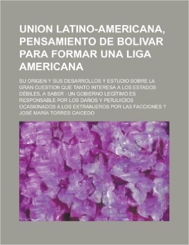Union Latino-Americana, Pensamiento de Bolivar Para Formar Una Liga Americana; Su Origen y Sus Desarrollos y Estudio Sobre La Gran Cuestion Que Tanto