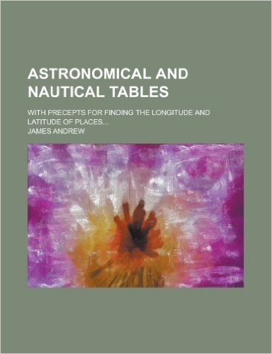 Astronomical and Nautical Tables; With Precepts for Finding the Longitude and Latitude of Places...