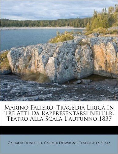 Marino Faliero: Tragedia Lirica in Tre Atti Da Rappresentarsi Nell'i.R. Teatro Alla Scala L'Autunno 1837