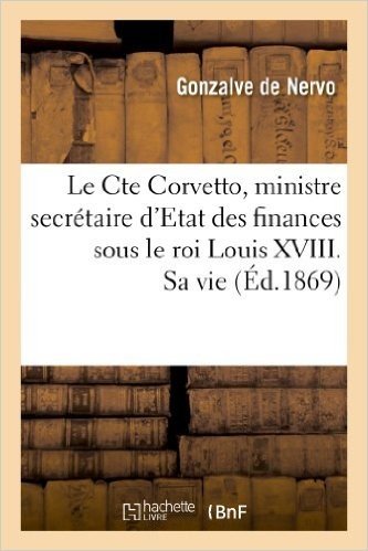 Le Cte Corvetto, Ministre Secretaire D'Etat Des Finances Sous Le Roi Louis XVIII. Sa Vie, Son Temps: , Son Ministere