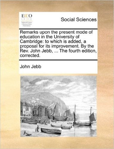 Remarks Upon the Present Mode of Education in the University of Cambridge: To Which Is Added, a Proposal for Its Improvement. by the REV. John Jebb, ... the Fourth Edition, Corrected.