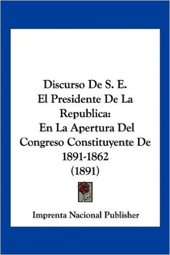 Discurso de S. E. El Presidente de La Republica: En La Apertura del Congreso Constituyente de 1891-1862 (1891)