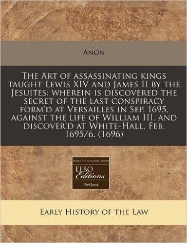 The Art of Assassinating Kings Taught Lewis XIV and James II by the Jesuites: Wherein Is Discovered the Secret of the Last Conspiracy Form'd at ... Discover'd at White-Hall, Feb. 1695/6. (1696)