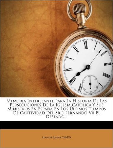 Memoria Interesante Para La Historia de Las Persecuciones de La Iglesia Catolica y Sus Ministros En Espana En Los Ultimos Tiempos de Cautividad del Sr