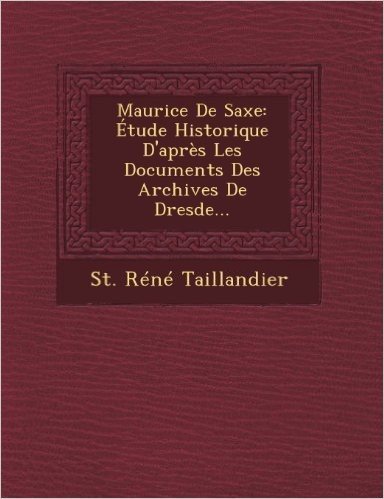 Maurice de Saxe: Etude Historique D'Apres Les Documents Des Archives de Dresde...