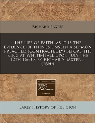 The Life of Faith, as It Is the Evidence of Things Unseen a Sermon Preached (Contractedly) Before the King at White-Hall Upon July the 12th 1660 / By Richard Baxter ... (1660)