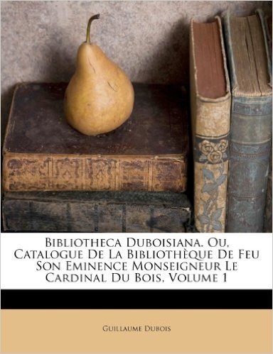 Bibliotheca Duboisiana. Ou, Catalogue de La Bibliotheque de Feu Son Eminence Monseigneur Le Cardinal Du Bois, Volume 1