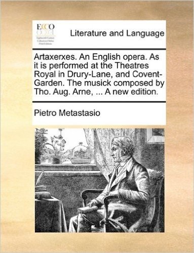 Artaxerxes. an English Opera. as It Is Performed at the Theatres Royal in Drury-Lane, and Covent-Garden. the Musick Composed by Tho. Aug. Arne, ... a New Edition.