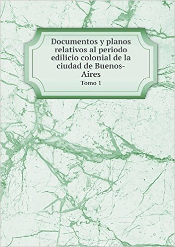 Documentos y Planos Relativos Al Periodo Edilicio Colonial de La Ciudad de Buenos-Aires Tomo 1