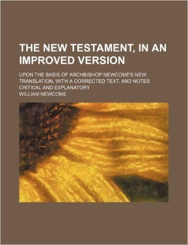 The New Testament, in an Improved Version; Upon the Basis of Archbishop Newcome's New Translation, with a Corrected Text, and Notes Critical and Explanatory