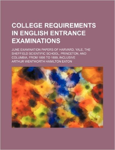 College Requirements in English Entrance Examinations; June Examination Papers of Harvard, Yale, the Sheffield Scientific School, Princeton, and Columbia, from 1895 to 1899, Inclusive