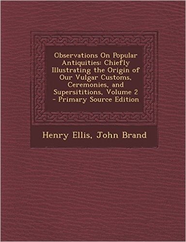 Observations on Popular Antiquities: Chiefly Illustrating the Origin of Our Vulgar Customs, Ceremonies, and Supersititions, Volume 2 - Primary Source