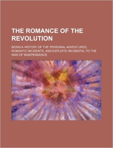The Romance of the Revolution; Being a History of the Personal Adventures, Romantic Incidents, and Exploits Incidental to the War of Independence