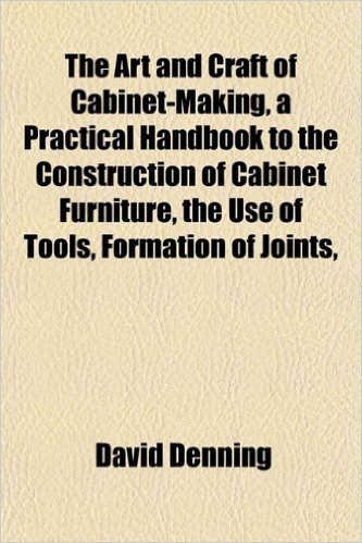 The Art and Craft of Cabinet-Making, a Practical Handbook to the Construction of Cabinet Furniture, the Use of Tools, Formation of Joints,