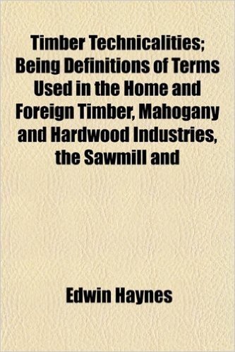Timber Technicalities; Being Definitions of Terms Used in the Home and Foreign Timber, Mahogany and Hardwood Industries, the Sawmill and