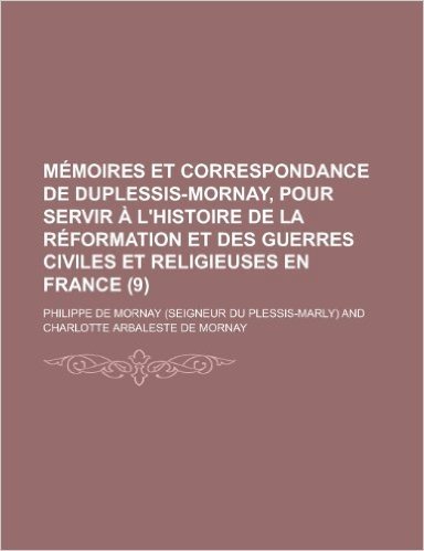 Memoires Et Correspondance de Duplessis-Mornay, Pour Servir A L'Histoire de La Reformation Et Des Guerres Civiles Et Religieuses En France (9)