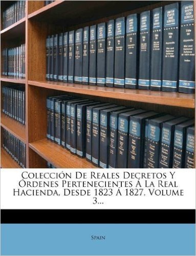 Coleccion de Reales Decretos y Ordenes Pertenecientes a la Real Hacienda, Desde 1823 a 1827, Volume 3...