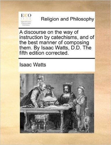 A Discourse on the Way of Instruction by Catechisms, and of the Best Manner of Composing Them. by Isaac Watts, D.D. the Fifth Edition Corrected.