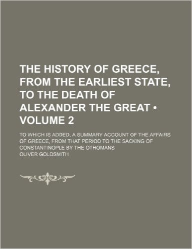 The History of Greece, from the Earliest State, to the Death of Alexander the Great (Volume 2); To Which Is Added, a Summary Account of the Affairs of ... the Sacking of Constantinople by the Othomans