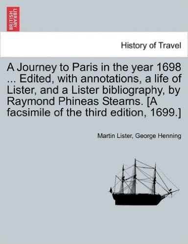 A   Journey to Paris in the Year 1698 ... Edited, with Annotations, a Life of Lister, and a Lister Bibliography, by Raymond Phineas Stearns. [A Facsim
