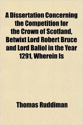 A Dissertation Concerning the Competition for the Crown of Scotland, Betwixt Lord Robert Bruce and Lord Baliol in the Year 1291, Wherein Is