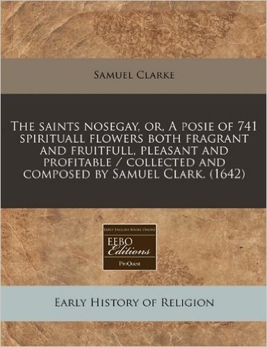 The Saints Nosegay, Or, a Posie of 741 Spirituall Flowers Both Fragrant and Fruitfull, Pleasant and Profitable / Collected and Composed by Samuel Clar