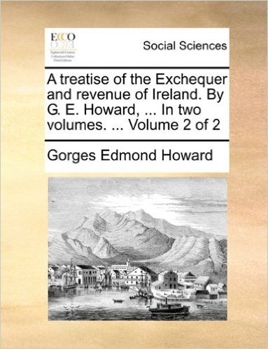A Treatise of the Exchequer and Revenue of Ireland. by G. E. Howard, ... in Two Volumes. ... Volume 2 of 2