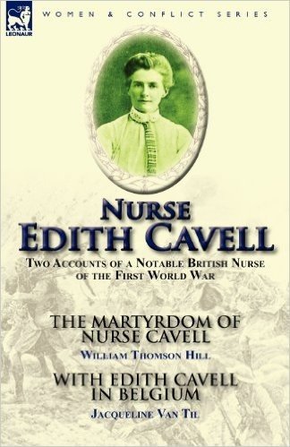 Nurse Edith Cavell: Two Accounts of a Notable British Nurse of the First World War---The Martyrdom of Nurse Cavell by William Thomson Hill & with Edith Cavell in Belgium by Jacqueline Van Til