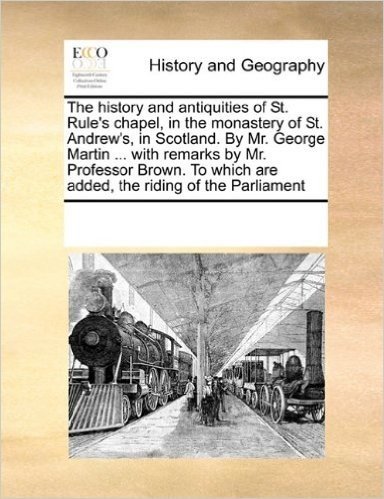 The History and Antiquities of St. Rule's Chapel, in the Monastery of St. Andrew's, in Scotland. by Mr. George Martin ... with Remarks by Mr. Professo
