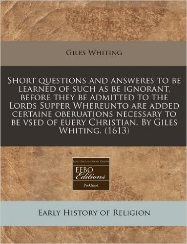 Short Questions and Answeres to Be Learned of Such as Be Ignorant, Before They Be Admitted to the Lords Supper Whereunto Are Added Certaine ... of Euery Christian. by Giles Whiting. (1613)